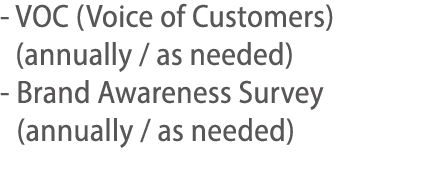 -  VOC (Voice of Customers) (annually   as needed) -  Brand Awareness Survey (annually   as needed) 