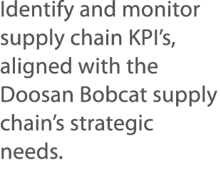 Identify and monitor supply chain KPI s, aligned with the Doosan Bobcat supply chain s strategic needs  