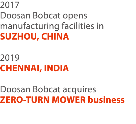 2017 Doosan Bobcat opens manufacturing facilities in SUZHOU, CHINA 2019 CHENNAI, INDIA Doosan Bobcat acquires ZERO-TU   